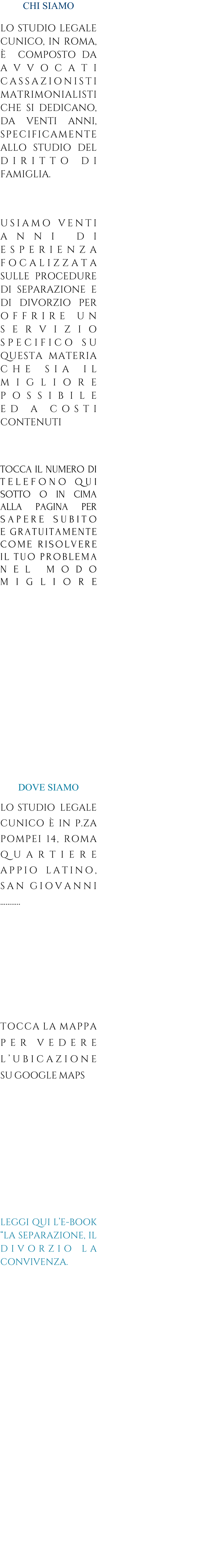 CHI SIAMO   LO STUDIO LEGALE CUNICO, IN ROMA,   COMPOSTO DA AVVOCATI CASSAZIONISTI MATRIMONIALISTI CHE SI DEDICANO, DA VENTI ANNI, SPECIFICAMENTE ALLO STUDIO DEL DIRITTO-DI FAMIGLIA.   COSA FACCIAMO    USIAMO-VENTI ANNI-DI ESPERIENZA FOCALIZZATA SULLE PROCEDURE DI SEPARAZIONE E DI DIVORZIO PER OFFRIRE-UN SERVIZIO SPECIFICO-SU QUESTA_MATERIA CHE_SIA_IL MIGLIORE POSSIBILE               ED-A-COSTI CONTENUTI eeeeee  SE VUOI SAPERE SUBITO  TOCCA-IL NUMERO DI TELEFONO-QUI SOTTO O IN CIMA ALLA PAGINA PER SAPERE_SUBITO E.GRATUITAMENTE COME-RISOLVERE IL.TUO.PROBLEMA NEL-MODO  MIGLIORE                 DOVE SIAMO  LO-STUDIO LEGALE CUNICO--IN-P.ZA POMPEI-14,-ROMA  QUARTIERE APPIO_LATINO, SAN.GIOVANNI ..           TOCCA.LA.MAPPA PER.VEDERE LUBICAZIONE SU.GOOGLE.MAPS          LEGGI QUI LE-BOOK LA SEPARAZIONE, IL DIVORZIO-LA CONVIVENZA.
