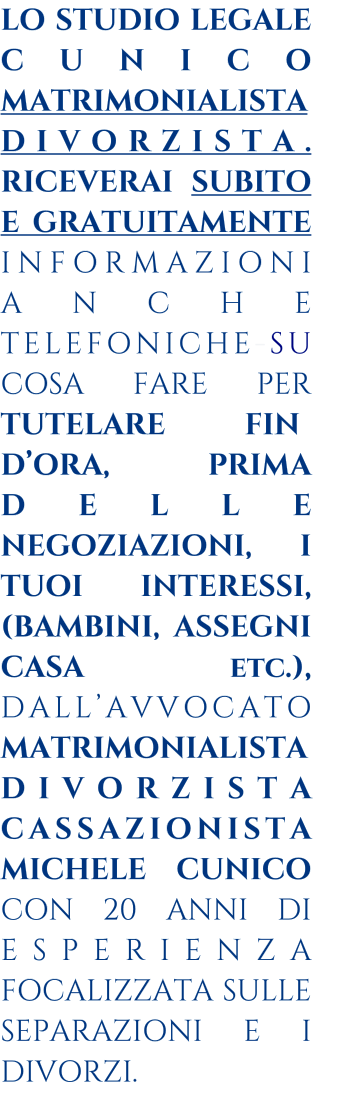 LO STUDIO LEGALE CUNICO MATRIMONIALISTA DIVORZISTA.  RICEVERAI SUBITO E GRATUITAMENTE  INFORMAZIONI   ANCHE TELEFONICHE-SU COSA FARE PER TUTELARE FIN-DORA, PRIMA DELLE NEGOZIAZIONI, I TUOI INTERESSI, (BAMBINI, ASSEGNI CASA etc.), DALLAVVOCATO  MATRIMONIALISTA DIVORZISTA CASSAZIONISTA MICHELE CUNICO CON 20 ANNI DI ESPERIENZA FOCALIZZATA SULLE SEPARAZIONI E I DIVORZI.   __